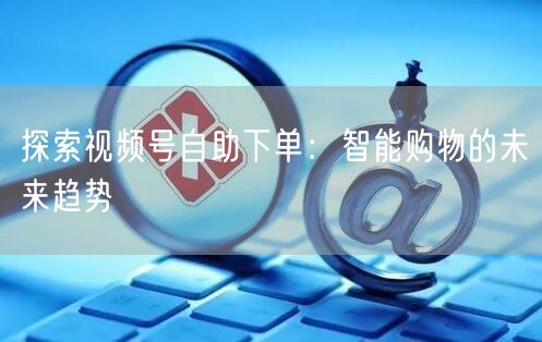 探索视频号自助下单：智能购物的未来趋势